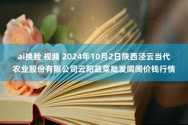 ai换脸 视频 2024年10月2日陕西泾云当代农业股份有限公司云阳蔬菜批发阛阓价钱行情