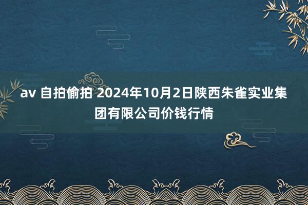 av 自拍偷拍 2024年10月2日陕西朱雀实业集团有限公司价钱行情