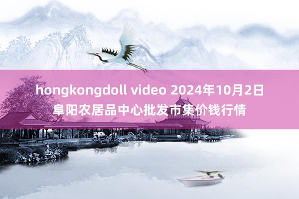 hongkongdoll video 2024年10月2日阜阳农居品中心批发市集价钱行情