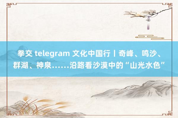 拳交 telegram 文化中国行丨奇峰、鸣沙、群湖、神泉……沿路看沙漠中的“山光水色”