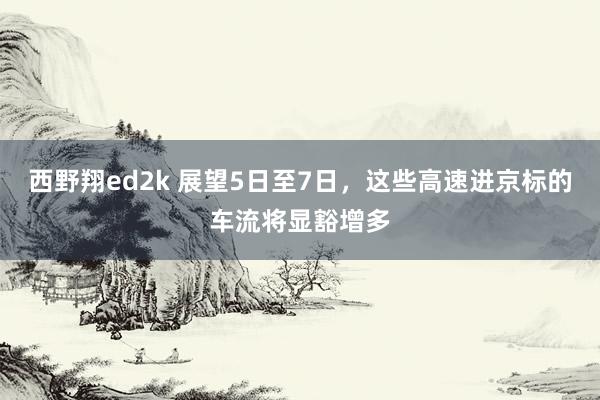 西野翔ed2k 展望5日至7日，这些高速进京标的车流将显豁增多