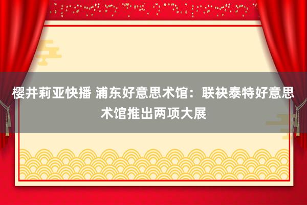 樱井莉亚快播 浦东好意思术馆：联袂泰特好意思术馆推出两项大展