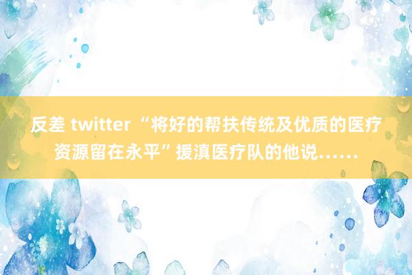 反差 twitter “将好的帮扶传统及优质的医疗资源留在永平”援滇医疗队的他说……