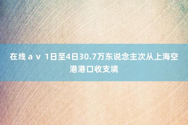 在线ａｖ 1日至4日30.7万东说念主次从上海空港港口收支境