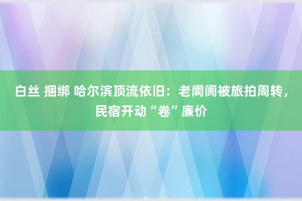 白丝 捆绑 哈尔滨顶流依旧：老阛阓被旅拍周转，民宿开动“卷”廉价