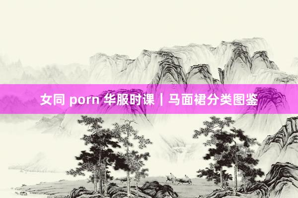 女同 porn 华服时课｜马面裙分类图鉴