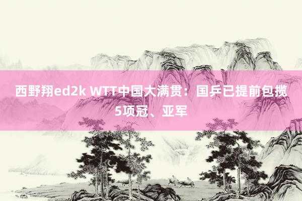 西野翔ed2k WTT中国大满贯：国乒已提前包揽5项冠、亚军