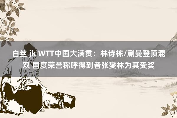 白丝 jk WTT中国大满贯：林诗栋/蒯曼登顶混双 国度荣誉称呼得到者张燮林为其受奖