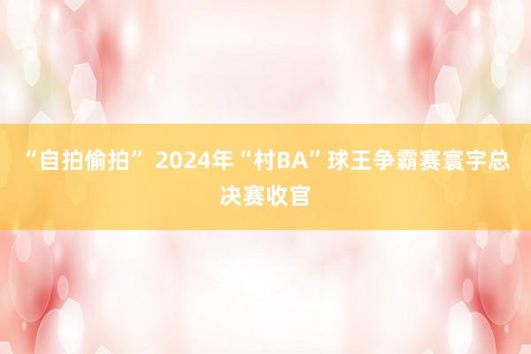 “自拍偷拍” 2024年“村BA”球王争霸赛寰宇总决赛收官