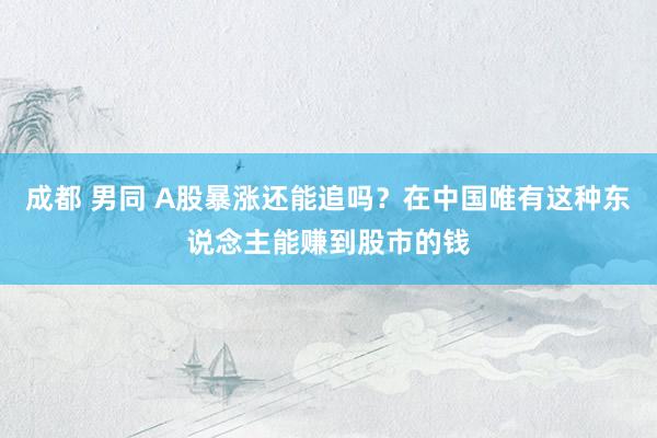 成都 男同 A股暴涨还能追吗？在中国唯有这种东说念主能赚到股市的钱