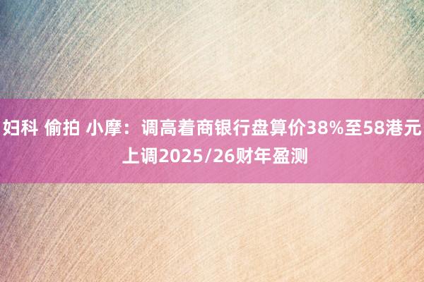 妇科 偷拍 小摩：调高着商银行盘算价38%至58港元 上调2025/26财年盈测