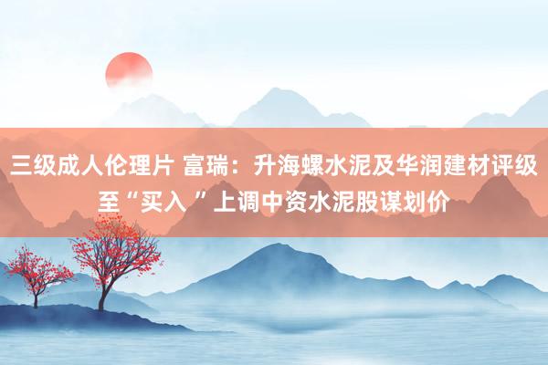 三级成人伦理片 富瑞：升海螺水泥及华润建材评级至“买入 ”上调中资水泥股谋划价