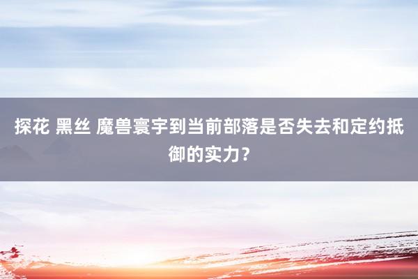 探花 黑丝 魔兽寰宇到当前部落是否失去和定约抵御的实力？