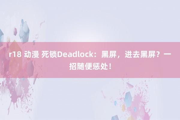 r18 动漫 死锁Deadlock：黑屏，进去黑屏？一招随便惩处！