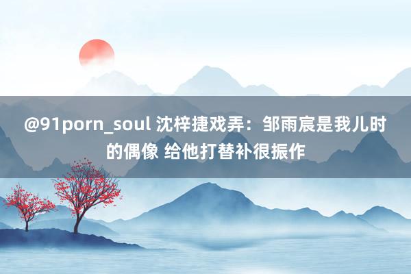 @91porn_soul 沈梓捷戏弄：邹雨宸是我儿时的偶像 给他打替补很振作