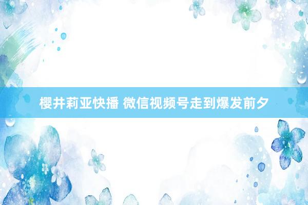 樱井莉亚快播 微信视频号走到爆发前夕