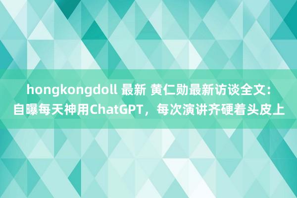 hongkongdoll 最新 黄仁勋最新访谈全文：自曝每天神用ChatGPT，每次演讲齐硬着头皮上