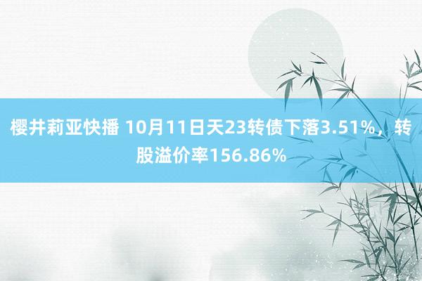 樱井莉亚快播 10月11日天23转债下落3.51%，转股溢价率156.86%