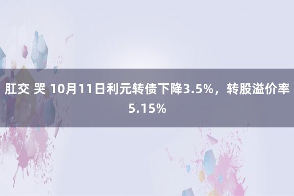 肛交 哭 10月11日利元转债下降3.5%，转股溢价率5.15%