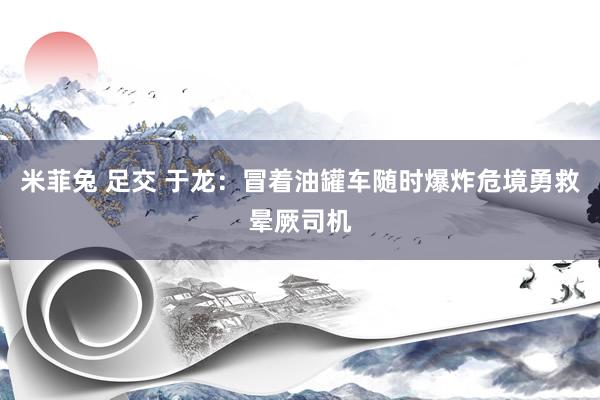 米菲兔 足交 于龙：冒着油罐车随时爆炸危境勇救晕厥司机