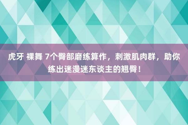 虎牙 裸舞 7个臀部磨练算作，刺激肌肉群，助你练出迷漫迷东谈主的翘臀！