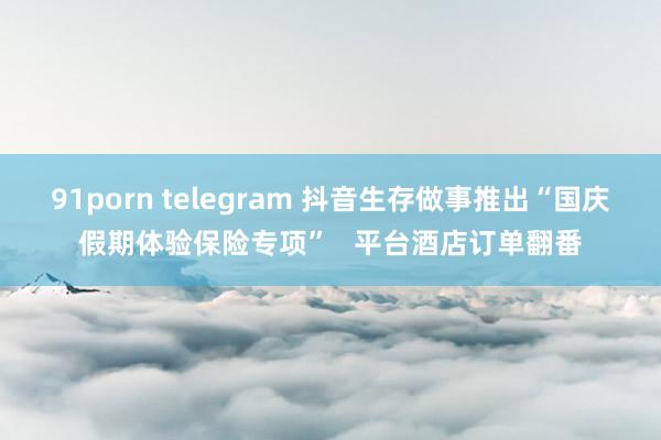 91porn telegram 抖音生存做事推出“国庆假期体验保险专项”   平台酒店订单翻番