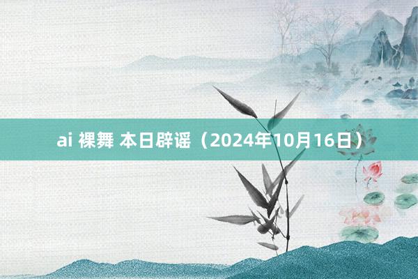 ai 裸舞 本日辟谣（2024年10月16日）