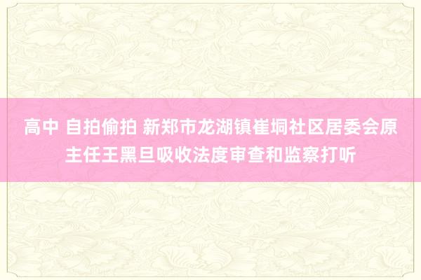 高中 自拍偷拍 新郑市龙湖镇崔垌社区居委会原主任王黑旦吸收法度审查和监察打听