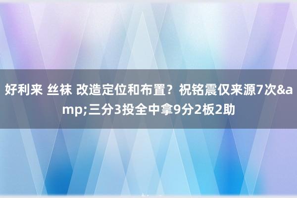 好利来 丝袜 改造定位和布置？祝铭震仅来源7次&三分3投全中拿9分2板2助