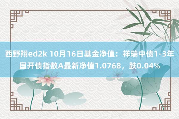 西野翔ed2k 10月16日基金净值：祥瑞中债1-3年国开债指数A最新净值1.0768，跌0.04%