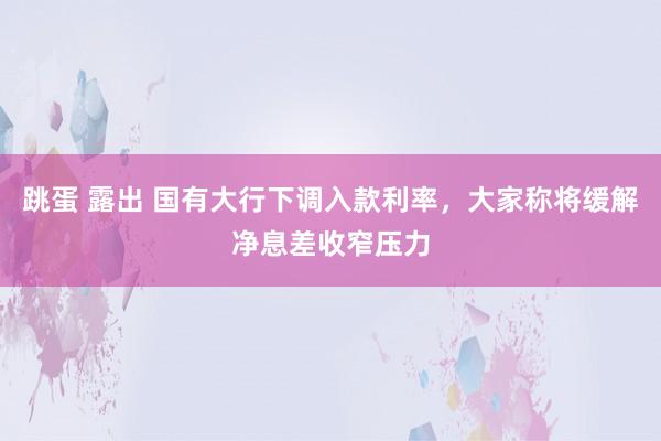 跳蛋 露出 国有大行下调入款利率，大家称将缓解净息差收窄压力