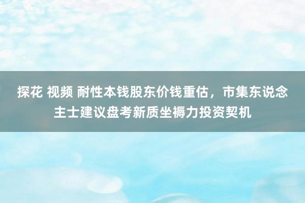 探花 视频 耐性本钱股东价钱重估，市集东说念主士建议盘考新质坐褥力投资契机