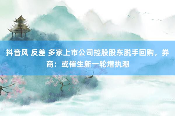 抖音风 反差 多家上市公司控股股东脱手回购，券商：或催生新一轮增执潮