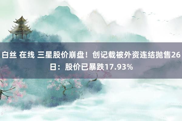 白丝 在线 三星股价崩盘！创记载被外资连结抛售26日：股价已暴跌17.93%