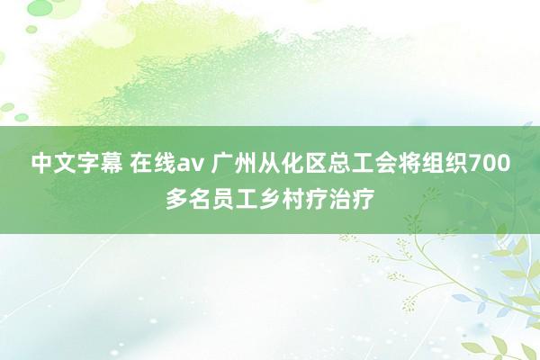 中文字幕 在线av 广州从化区总工会将组织700多名员工乡村疗治疗