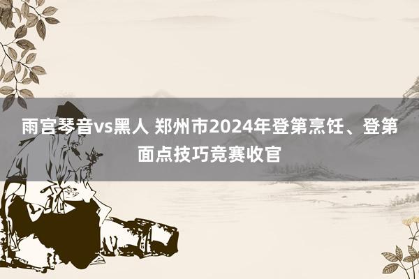 雨宫琴音vs黑人 郑州市2024年登第烹饪、登第面点技巧竞赛收官