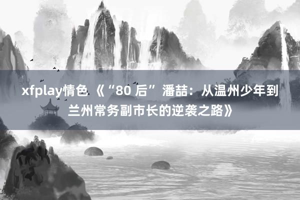 xfplay情色 《“80 后” 潘喆：从温州少年到兰州常务副市长的逆袭之路》