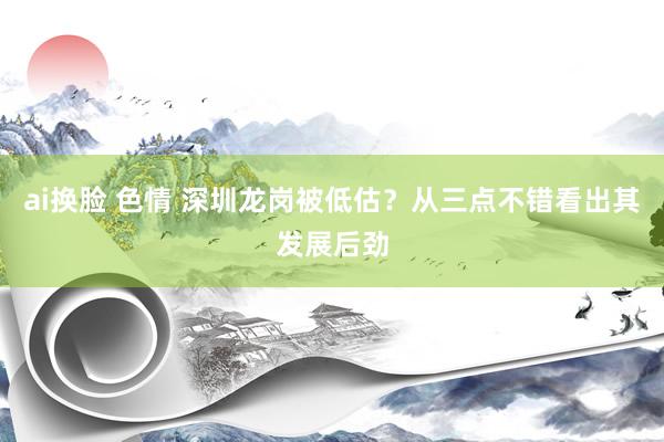 ai换脸 色情 深圳龙岗被低估？从三点不错看出其发展后劲