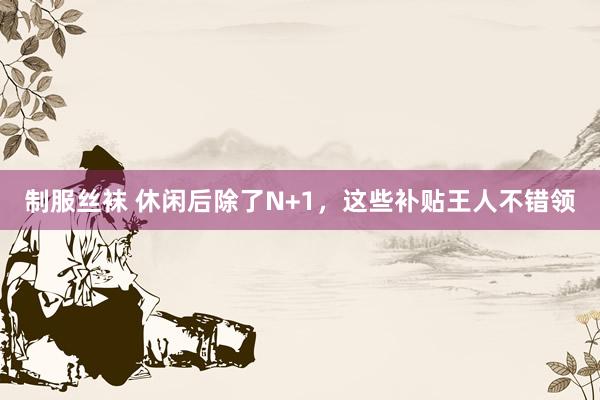 制服丝袜 休闲后除了N+1，这些补贴王人不错领