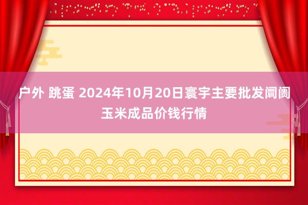 户外 跳蛋 2024年10月20日寰宇主要批发阛阓玉米成品价钱行情