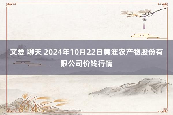 文爱 聊天 2024年10月22日黄淮农产物股份有限公司价钱行情