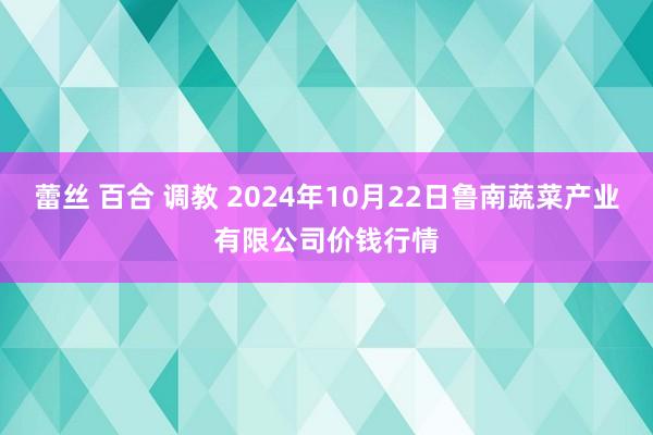 蕾丝 百合 调教 2024年10月22日鲁南蔬菜产业有限公司价钱行情