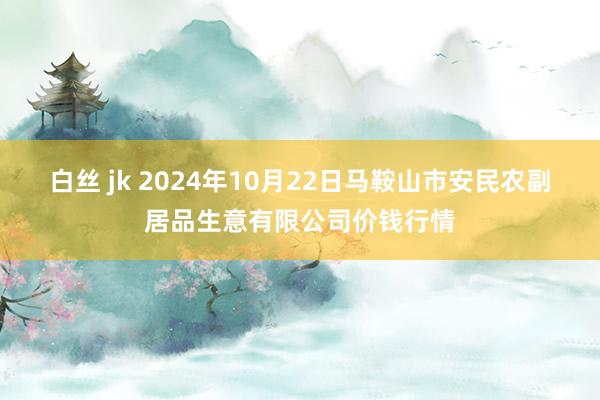 白丝 jk 2024年10月22日马鞍山市安民农副居品生意有限公司价钱行情