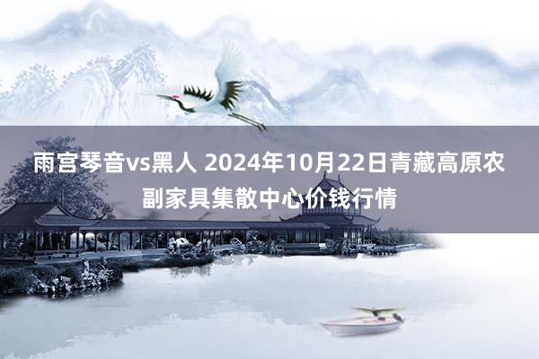 雨宫琴音vs黑人 2024年10月22日青藏高原农副家具集散中心价钱行情