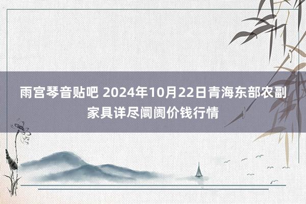 雨宫琴音贴吧 2024年10月22日青海东部农副家具详尽阛阓价钱行情