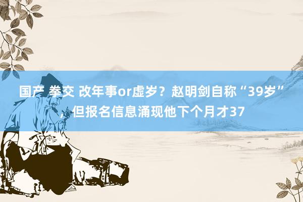 国产 拳交 改年事or虚岁？赵明剑自称“39岁”，但报名信息涌现他下个月才37