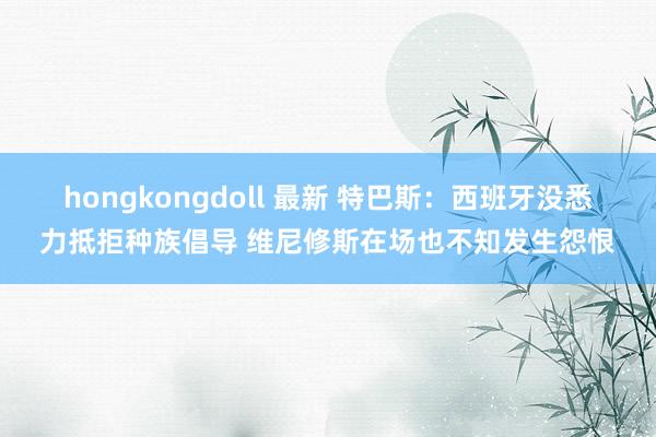 hongkongdoll 最新 特巴斯：西班牙没悉力抵拒种族倡导 维尼修斯在场也不知发生怨恨