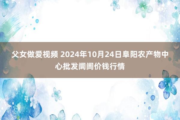 父女做爱视频 2024年10月24日阜阳农产物中心批发阛阓价钱行情