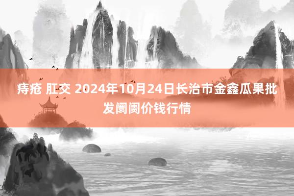 痔疮 肛交 2024年10月24日长治市金鑫瓜果批发阛阓价钱行情