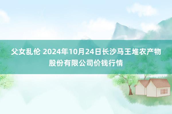 父女乱伦 2024年10月24日长沙马王堆农产物股份有限公司价钱行情